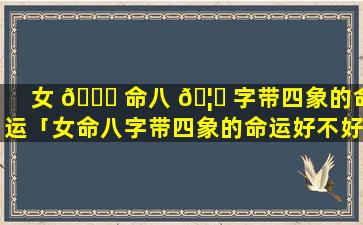 女 🐞 命八 🦋 字带四象的命运「女命八字带四象的命运好不好」